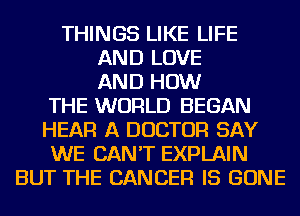 THINGS LIKE LIFE
AND LOVE
AND HOW
THE WORLD BEGAN
HEAR A DOCTOR SAY
WE CAN'T EXPLAIN
BUT THE CANCER IS GONE