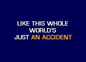 LIKE THIS WHOLE
WORLD'S

JUST AN ACCIDENT