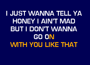 I JUST WANNA TELL YA
HONEY I AIN'T MAD
BUT I DON'T WANNA
GO ON
INITH YOU LIKE THAT