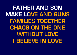 FATHER AND SON
MAKE LOVE AND GUNS
FAMILIES TOGETHER
CHAOS ON THE ONE
WITHOUT LOVE
I BELIEVE IN LOVE