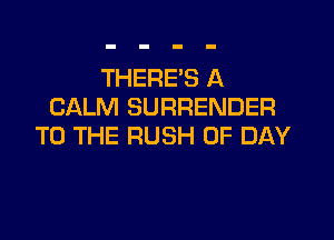 THERE'S A
CALM SURRENDER

TO THE RUSH 0F DAY