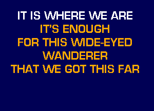 IT IS WHERE WE ARE
ITS ENOUGH
FOR THIS VVIDE-EYED
WANDERER
THAT WE GOT THIS FAR