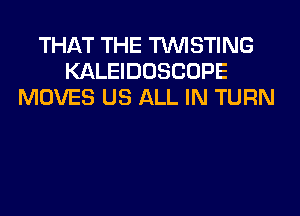 THAT THE TUVISTING
KALEIDOSCOPE
MOVES US ALL IN TURN