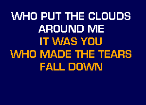 WHO PUT THE CLOUDS
AROUND ME
IT WAS YOU

WHO MADE THE TEARS
FALL DOWN