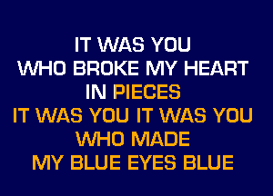 IT WAS YOU
WHO BROKE MY HEART
IN PIECES
IT WAS YOU IT WAS YOU
WHO MADE
MY BLUE EYES BLUE