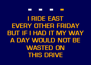 I RIDE EAST
EVERY OTHER FRIDAY
BUT IF I HAD IT MY WAY
A DAY WOULD NOT BE
WASTED ON
THIS DRIVE