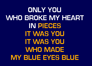 ONLY YOU
WHO BROKE MY HEART
IN PIECES
IT WAS YOU
IT WAS YOU
WHO MADE
MY BLUE EYES BLUE