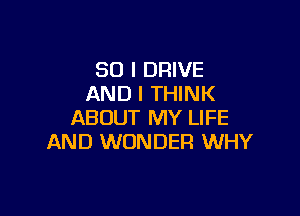 SO I DRIVE
AND I THINK

ABOUT MY LIFE
AND WONDER WHY