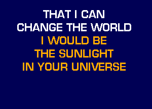 THAT I CAN
CHANGE THE WORLD
I WOULD BE
THE SUNLIGHT
IN YOUR UNIVERSE