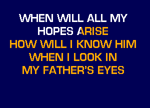 WHEN WILL ALL MY
HOPES ARISE
HOW WILL I KNOW HIM
WHEN I LOOK IN
MY FATHER'S EYES