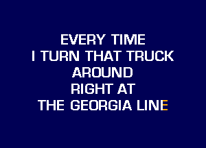 EVERY TIME
I TURN THAT TRUCK
AROUND
RIGHT AT
THE GEORGIA LINE