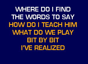 WHERE DO I FIND
THE WORDS TO SAY
HOW DO I TEACH HIM
WHAT DO WE PLAY
BIT BY BIT
I'VE REALIZED
