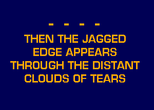 THEN THE JAGGED
EDGE APPEARS
THROUGH THE DISTANT
CLOUDS 0F TEARS