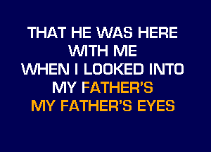 THAT HE WAS HERE
WITH ME
WHEN I LOOKED INTO
MY FATHER'S
MY FATHER'S EYES