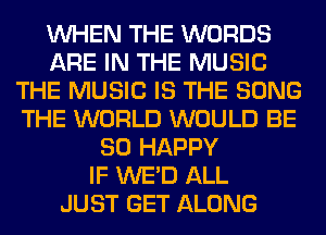 WHEN THE WORDS
ARE IN THE MUSIC
THE MUSIC IS THE SONG
THE WORLD WOULD BE
SO HAPPY
IF WE'D ALL
JUST GET ALONG