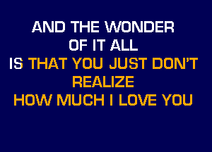 AND THE WONDER
OF IT ALL
IS THAT YOU JUST DON'T
REALIZE
HOW MUCH I LOVE YOU