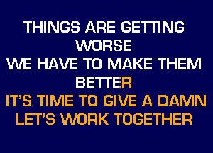 THINGS ARE GETTING
WORSE
WE HAVE TO MAKE THEM
BETTER
ITS TIME TO GIVE A DAMN
LET'S WORK TOGETHER