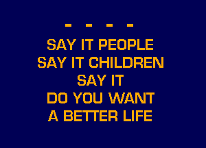 SAY IT PEOPLE
SAY IT CHILDREN

SAY IT
DO YOU WANT
A BETTER LIFE