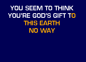 YOU SEEM TO THINK
YOU'RE GOD'S GIFT TO
THIS EARTH
NO WAY