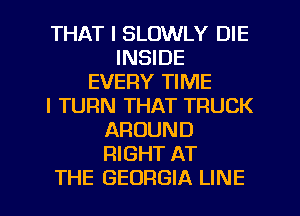 THAT I SLOWLY DIE
INSIDE
EVERY TIME
I TURN THAT TRUCK
AROUND
RIGHT AT
THE GEORGIA LINE