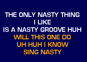 THE ONLY NASTY THING
I LIKE
IS A NASTY GROOVE HUH
WILL THIS ONE DO
UH HUH I KNOW
SING NASTY