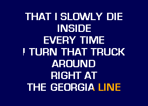 THAT I SLOWLY DIE
INSIDE
EVERY TIME
F TURN THAT TRUCK
AROUND
RIGHT AT
THE GEORGIA LINE