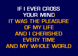IF I EVER CROSS
YOUR MIND
IT WAS THE PLEASURE
OF MY LIFE
AND I CHERISHED
EVERY TIME
AND MY WHOLE WORLD