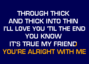 THROUGH THICK

AND THICK INTO THIN
I'LL LOVE YOU 'TIL THE END

YOU KNOW
ITS TRUE MY FRIEND
YOU'RE ALRIGHT WITH ME