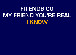 FRIENDS GO
MY FRIEND YOU'RE REAL
I KNOW