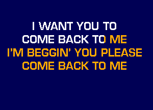 I WANT YOU TO
COME BACK TO ME
I'M BEGGIN' YOU PLEASE
COME BACK TO ME