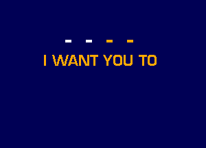 I WANT YOU TO