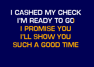 I CASHED MY CHECK
I'M READY TO GO
I PROMISE YOU
I'LL SHOW YOU
SUCH A GOOD TIME