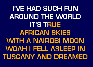 I'VE HAD SUCH FUN
AROUND THE WORLD
ITS TRUE
AFRICAN SKIES
WITH A NAIROBI MOON
WOAH I FELL ASLEEP IN
TUSCANY AND DREAMED