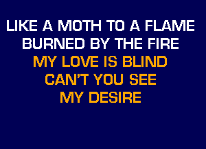 LIKE A MOTH TO A FLAME
BURNED BY THE FIRE
MY LOVE IS BLIND
CAN'T YOU SEE
MY DESIRE