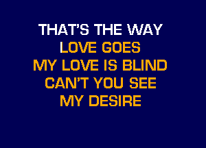 THATS THE WAY
LOVE GOES
MY LOVE IS BLIND

CANT YOU SEE
MY DESIRE