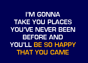 I'M GONNA
TAKE YOU PLACES
YOU'VE NEVER BEEN
BEFORE AND
YOU'LL BE SO HAPPY
THAT YOU CAME