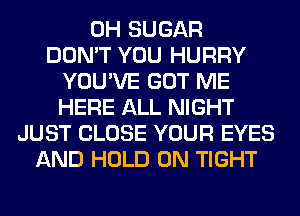 0H SUGAR
DON'T YOU HURRY
YOU'VE GOT ME
HERE ALL NIGHT
JUST CLOSE YOUR EYES
AND HOLD 0N TIGHT
