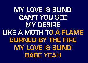 MY LOVE IS BLIND
CAN'T YOU SEE
MY DESIRE
LIKE A MOTH TO A FLAME
BURNED BY THE FIRE
MY LOVE IS BLIND
BABE YEAH