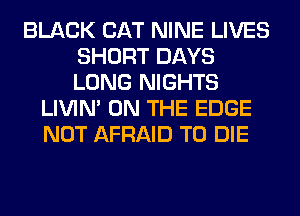 BLACK CAT NINE LIVES
SHORT DAYS
LONG NIGHTS

LIVIN' ON THE EDGE
NOT AFRAID TO DIE