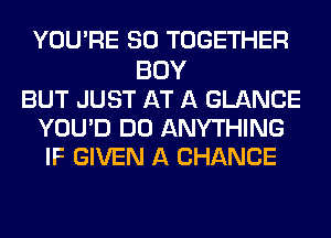 YOU'RE SO TOGETHER
BOY
BUT JUST AT A GLANCE
YOU'D DO ANYTHING
IF GIVEN A CHANCE