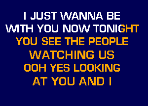 I JUST WANNA BE
WITH YOU NOW TONIGHT
YOU SEE THE PEOPLE

WATCHING US
00H YES LOOKING

AT YOU AND I