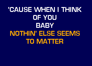 'CAUSE WHEN I THINK
OF YOU
BABY
NOTHIN' ELSE SEEMS
T0 MATTER