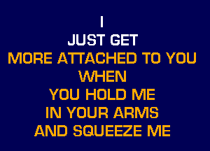I
JUST GET
MORE ATTACHED TO YOU
WHEN
YOU HOLD ME
IN YOUR ARMS
AND SGUEEZE ME