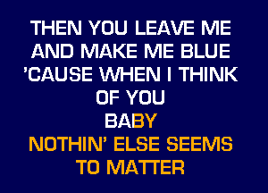 THEN YOU LEAVE ME
AND MAKE ME BLUE
'CAUSE WHEN I THINK
OF YOU
BABY
NOTHIN' ELSE SEEMS
T0 MATTER