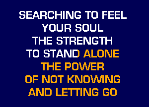 SEARCHING T0 FEEL
YOUR SOUL
THE STRENGTH
T0 STAND ALONE
THE POWER
OF NOT KNOVVING
AND LETTING GO