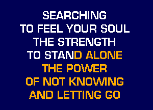 SEARCHING
T0 FEEL YOUR SOUL
THE STRENGTH
T0 STAND ALONE
THE POWER
OF NOT KNOVVING
AND LETTING GO