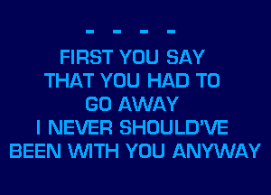 FIRST YOU SAY
THAT YOU HAD TO
GO AWAY
I NEVER SHOULD'VE
BEEN WITH YOU ANYWAY