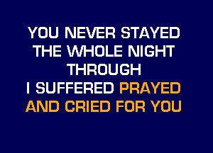 YOU NEVER STAYED
THE WHOLE NIGHT
THROUGH
I SUFFERED PRAYED
AND CRIED FOR YOU