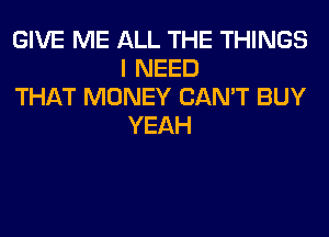 GIVE ME ALL THE THINGS
I NEED

THAT MONEY CAN'T BUY
YEAH