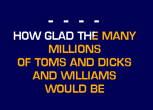 HOW GLAD THE MANY
MILLIONS
OF TOMS AND DICKS
AND WLLIAMS
WOULD BE